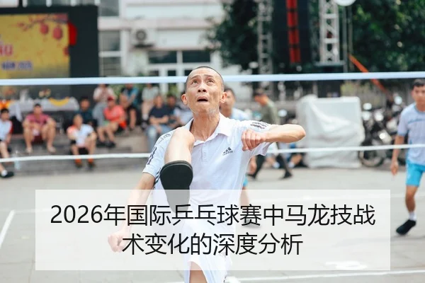 2026年国际乒乓球赛中马龙技战术变化的深度分析