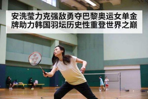 安洗莹力克强敌勇夺巴黎奥运女单金牌助力韩国羽坛历史性重登世界之巅